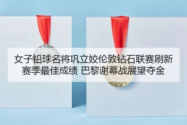女子铅球名将巩立姣伦敦钻石联赛刷新赛季最佳成绩 巴黎谢幕战展望夺金